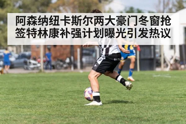 阿森纳纽卡斯尔两大豪门冬窗抢签特林康补强计划曝光引发热议